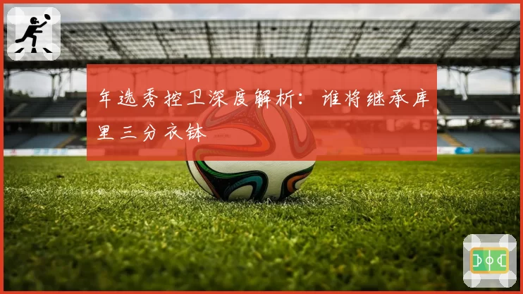 年选秀控卫深度解析：谁将继承库里三分衣钵