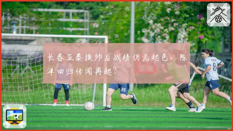 长春亚泰换帅后战绩仍无起色，陈洋回归传闻再起？