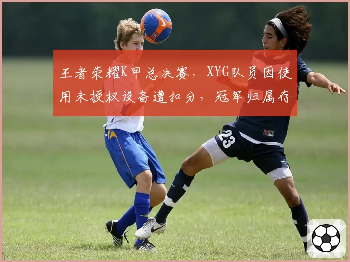 王者荣耀K甲总决赛，XYG队员因使用未授权设备遭扣分，冠军归属存疑