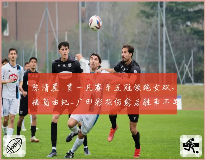 陈清晨_贾一凡赛季五冠领跑女双，福岛由纪_广田彩花伤愈后胜率不足六成__br_