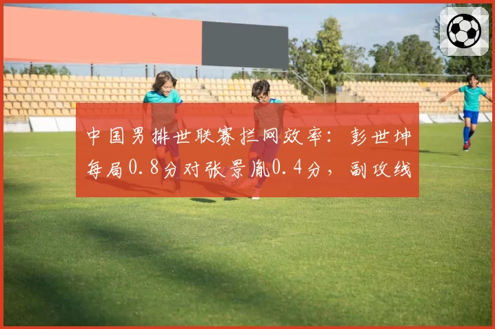 中国男排世联赛拦网效率：彭世坤每局0.8分对张景胤0.4分，副攻线成胜负手