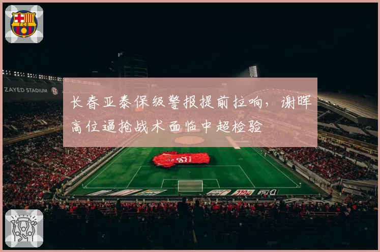 长春亚泰保级警报提前拉响，谢晖高位逼抢战术面临中超检验