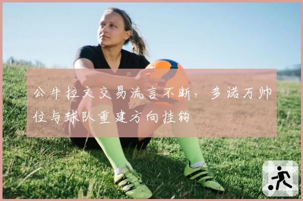 公牛拉文交易流言不断，多诺万帅位与球队重建方向挂钩