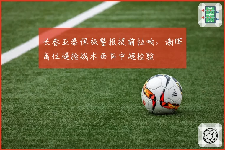 长春亚泰保级警报提前拉响，谢晖高位逼抢战术面临中超检验