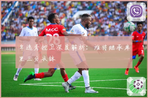 年选秀控卫深度解析：谁将继承库里三分衣钵