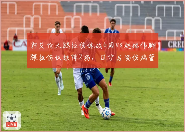 郭艾伦大腿拉伤休战6周vs赵继伟脚踝扭伤仅缺阵2场，辽宁后场伤病管理差异显著