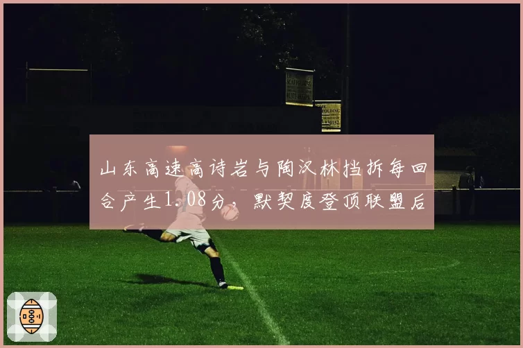 山东高速高诗岩与陶汉林挡拆每回合产生1.08分，默契度登顶联盟后卫-中锋组合