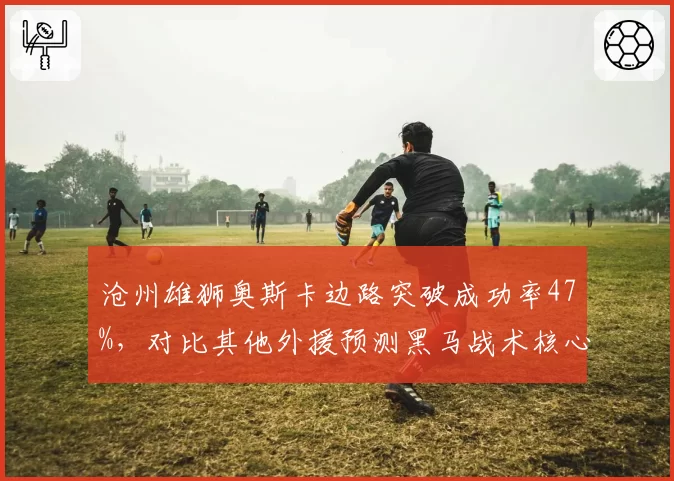 沧州雄狮奥斯卡边路突破成功率47%，对比其他外援预测黑马战术核心地位