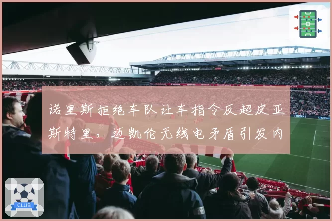诺里斯拒绝车队让车指令反超皮亚斯特里，迈凯伦无线电矛盾引发内讧猜测