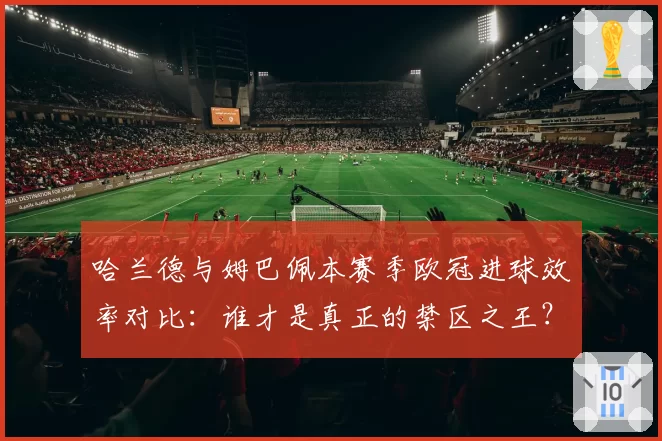 哈兰德与姆巴佩本赛季欧冠进球效率对比：谁才是真正的禁区之王？