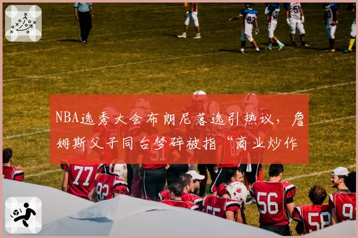 NBA选秀大会布朗尼落选引热议，詹姆斯父子同台梦碎被指“商业炒作失败”