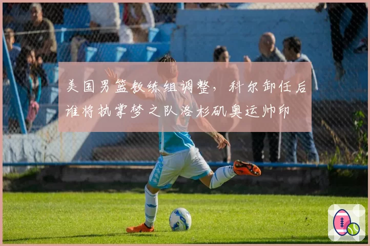 美国男篮教练组调整，科尔卸任后谁将执掌梦之队洛杉矶奥运帅印