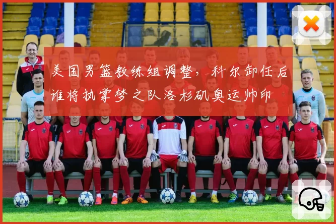 美国男篮教练组调整,科尔卸任后谁将执掌梦之队洛杉矶奥运帅印