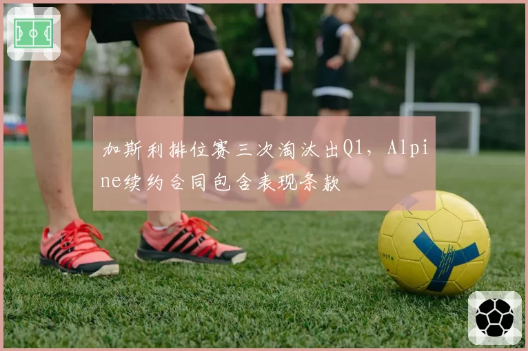 加斯利排位赛三次淘汰出Q1，Alpine续约合同包含表现条款
