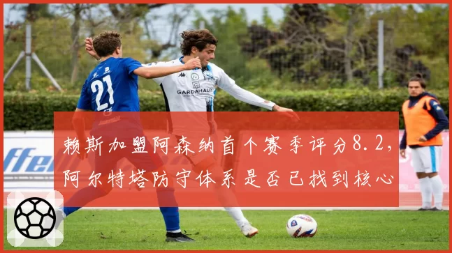 赖斯加盟阿森纳首个赛季评分8.2，阿尔特塔防守体系是否已找到核心拼图？