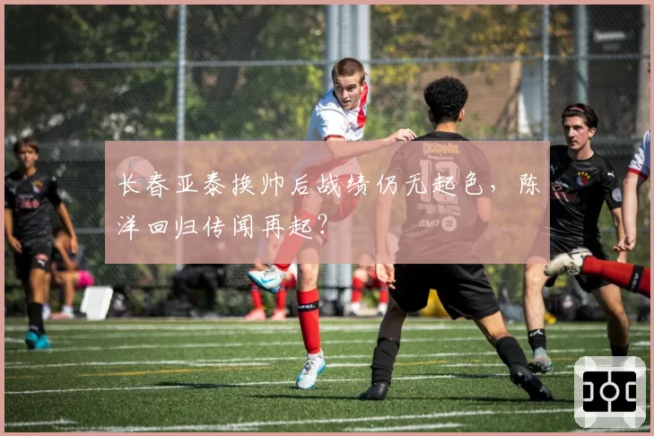 长春亚泰换帅后战绩仍无起色,陈洋回归传闻再起?