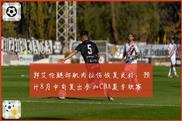 郭艾伦腿部肌肉拉伤恢复良好，预计8月中旬复出参加CBA夏季联赛