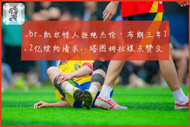 _br_凯尔特人拒绝杰伦·布朗三年1.2亿续约请求,塔图姆社媒点赞交易流言引众怒