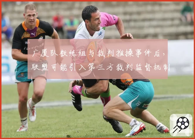 广厦队教练组与裁判推搡事件后,联盟可能引入第三方裁判监督机制