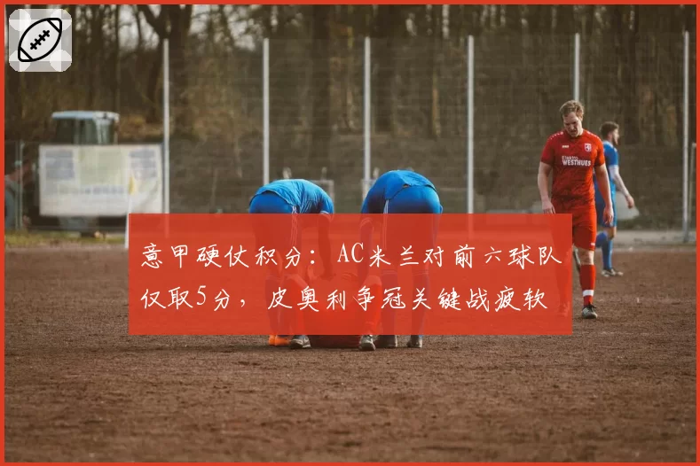 意甲硬仗积分：AC米兰对前六球队仅取5分，皮奥利争冠关键战疲软