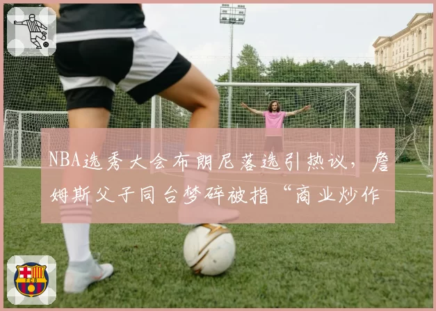 NBA选秀大会布朗尼落选引热议，詹姆斯父子同台梦碎被指“商业炒作失败”