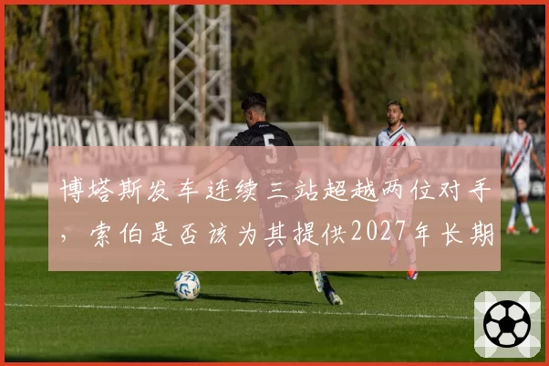 博塔斯发车连续三站超越两位对手，索伯是否该为其提供2027年长期合约？