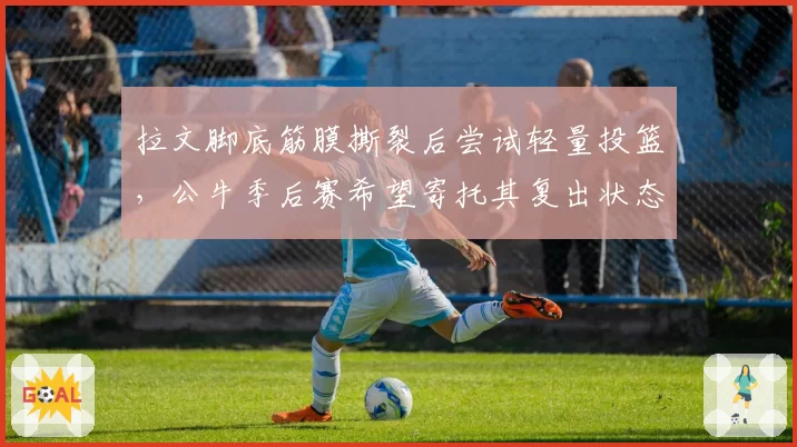 拉文脚底筋膜撕裂后尝试轻量投篮，公牛季后赛希望寄托其复出状态
