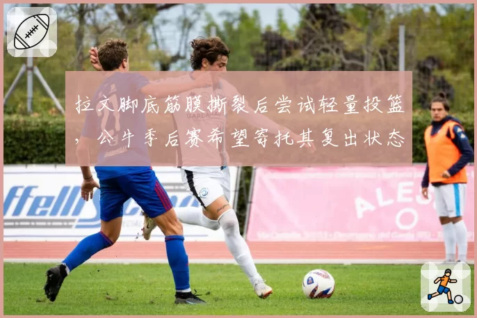 拉文脚底筋膜撕裂后尝试轻量投篮，公牛季后赛希望寄托其复出状态